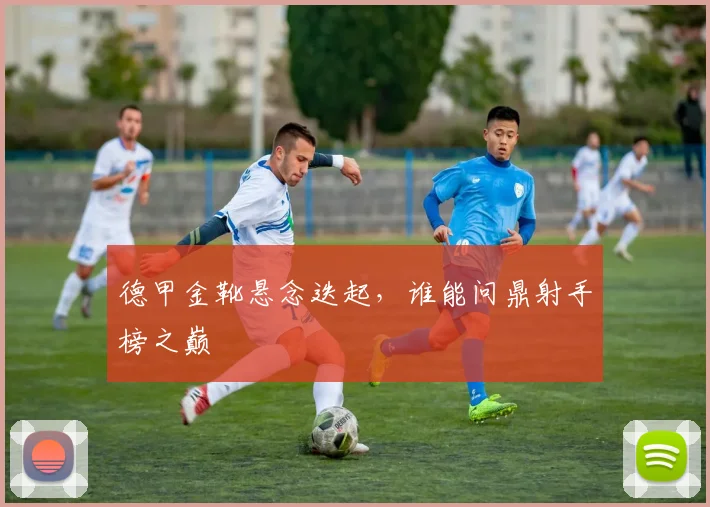 德甲金靴悬念迭起，谁能问鼎射手榜之巅
