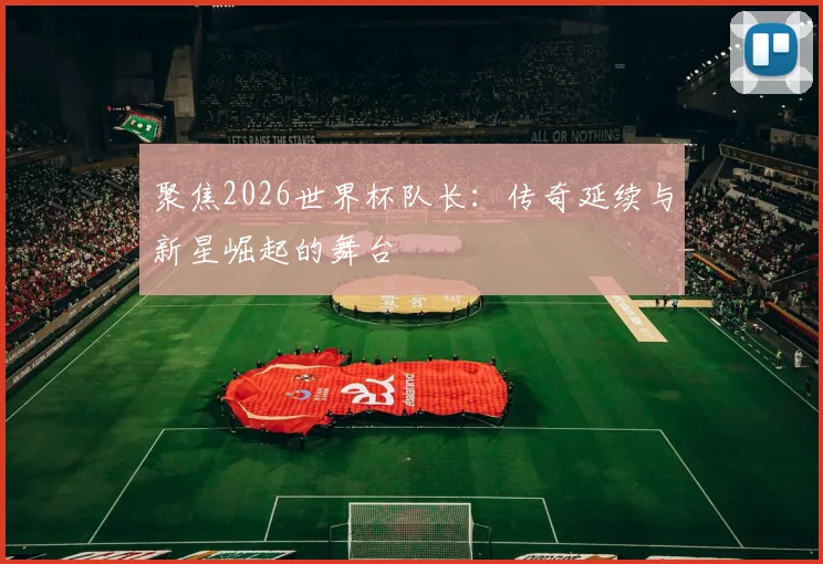 聚焦2026世界杯队长:传奇延续与新星崛起的舞台