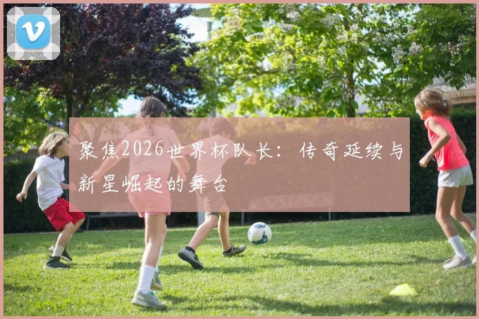 聚焦2026世界杯队长:传奇延续与新星崛起的舞台