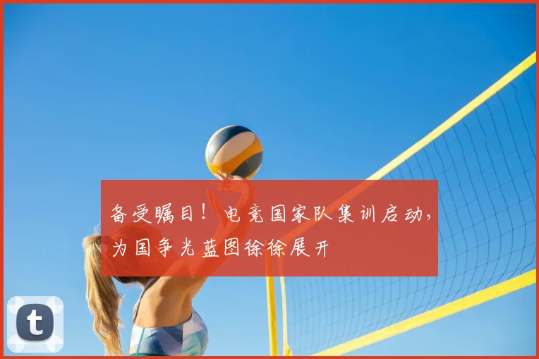 备受瞩目!电竞国家队集训启动,为国争光蓝图徐徐展开