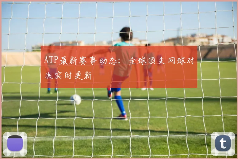ATP最新赛事动态：全球顶尖网球对决实时更新