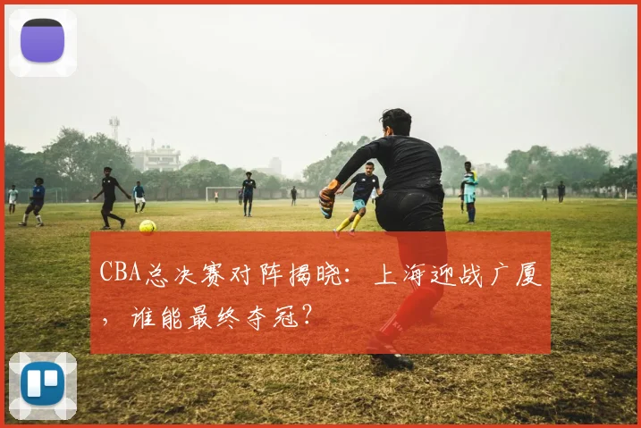 CBA总决赛对阵揭晓：上海迎战广厦，谁能最终夺冠？