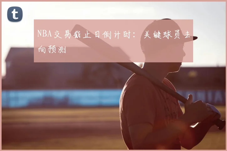 NBA交易截止日倒计时：关键球员去向预测