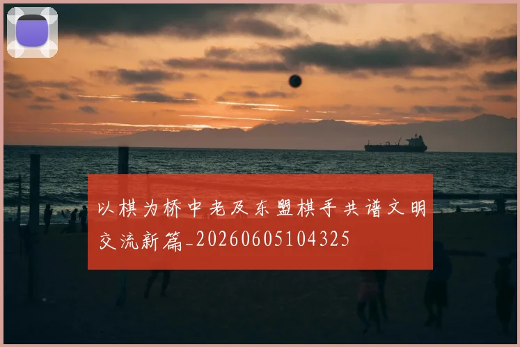 以棋为桥中老及东盟棋手共谱文明交流新篇_20260605104325