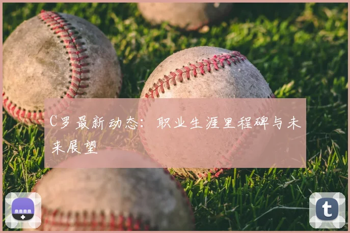 C罗最新动态：职业生涯里程碑与未来展望