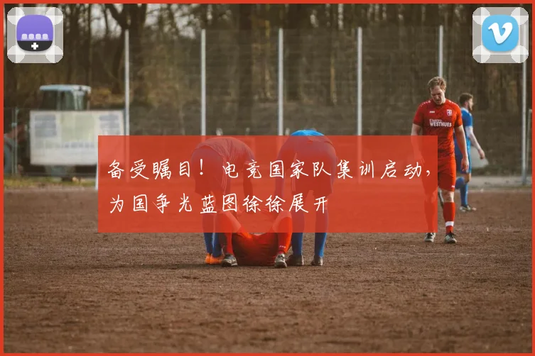 备受瞩目!电竞国家队集训启动,为国争光蓝图徐徐展开