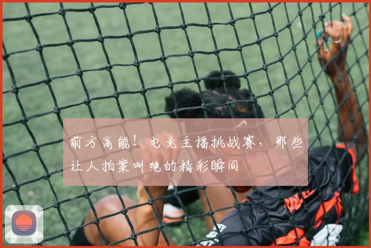 前方高能!电竞主播挑战赛,那些让人拍案叫绝的精彩瞬间