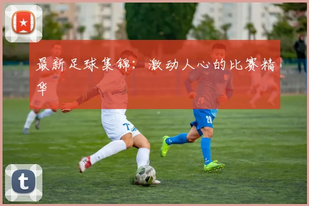 最新足球集锦：激动人心的比赛精华