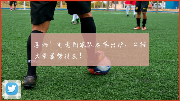 喜讯！电竞国家队名单出炉，年轻力量蓄势待发！