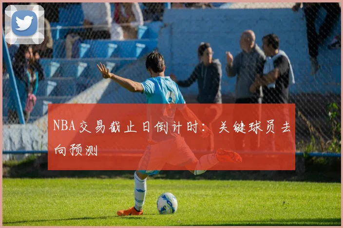 NBA交易截止日倒计时：关键球员去向预测