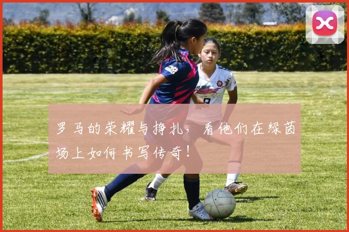 罗马的荣耀与挣扎，看他们在绿茵场上如何书写传奇！