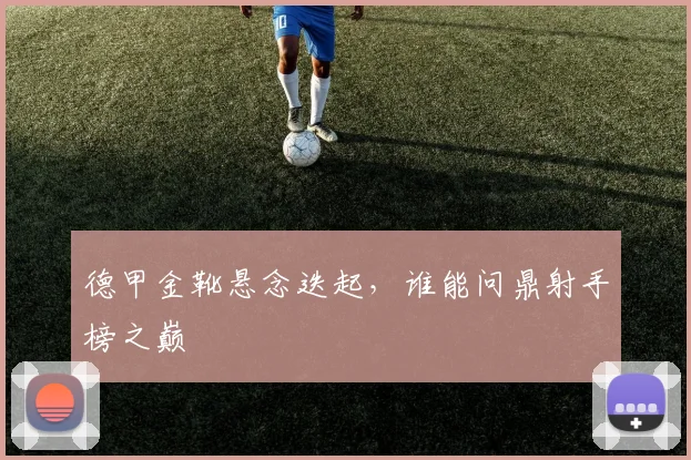 德甲金靴悬念迭起，谁能问鼎射手榜之巅