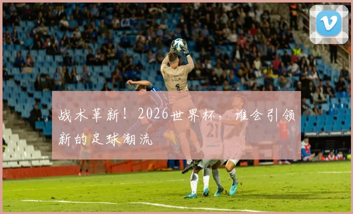 战术革新！2026世界杯，谁会引领新的足球潮流