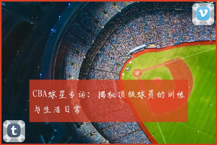 CBA球星专访：揭秘顶级球员的训练与生活日常