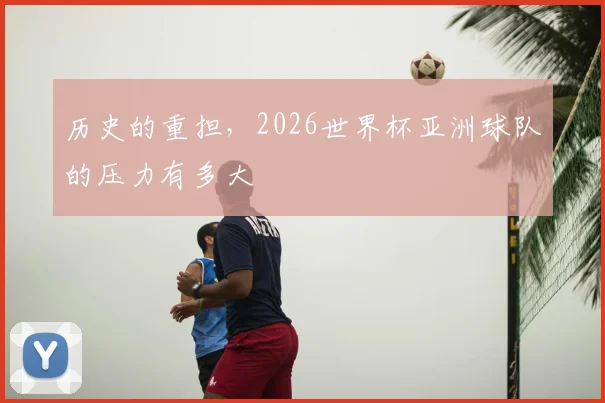 历史的重担，2026世界杯亚洲球队的压力有多大