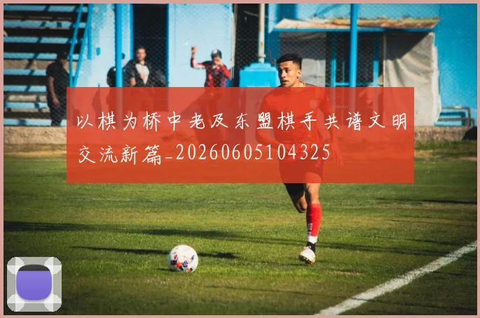 以棋为桥中老及东盟棋手共谱文明交流新篇_20260605104325