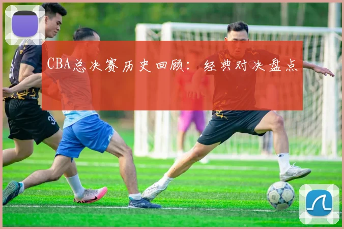 CBA总决赛历史回顾：经典对决盘点