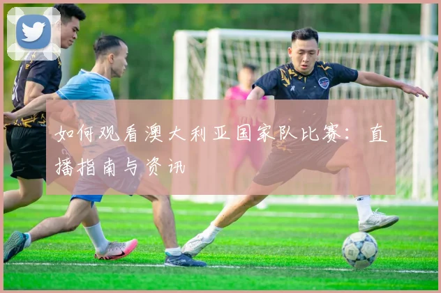如何观看澳大利亚国家队比赛:直播指南与资讯
