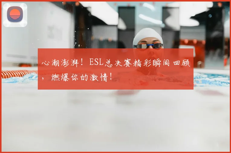 心潮澎湃！ESL总决赛精彩瞬间回顾，燃爆你的激情！