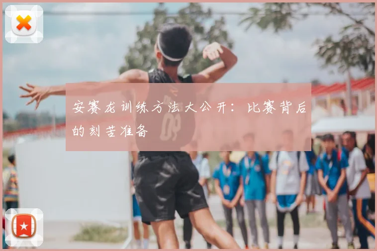 安赛龙训练方法大公开：比赛背后的刻苦准备