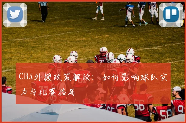 CBA外援政策解读：如何影响球队实力与比赛格局